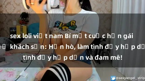 sex loli việt nam Bí mật cuộc hẹn gái Việt lần đầu ở khách sạn: Hẹn hò, làm tình đầy hấp dẫn và đam mê!