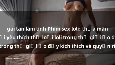 gái tân làm tình Phim sex loli: thỏa mãn đam mê của người yêu thích thể loại loli trong thế giới ảo đầy kích thích và quyến rũ.