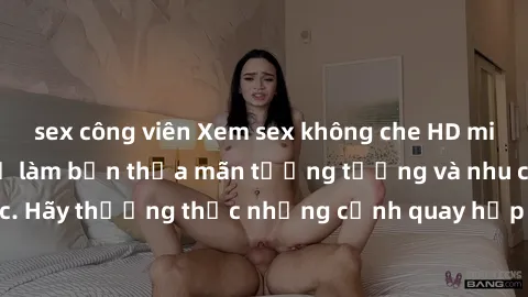 sex công viên Xem sex không che HD miễn phí đảm bảo sẽ làm bạn thỏa mãn tưởng tượng và nhu cầu tình dục. Hãy thưởng thức những cảnh quay hấp dẫn và mãnh liệt ngay bây giờ!