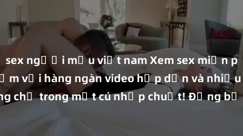 sex người mẫu việt nam Xem sex miễn phí: Cùng trải nghiệm với hàng ngàn video hấp dẫn và nhiều thể loại đa dạng chỉ trong một cú nhấp chuột! Đừng bỏ lỡ cơ hội thưởng thức tuyệt vời này ngay hôm nay!