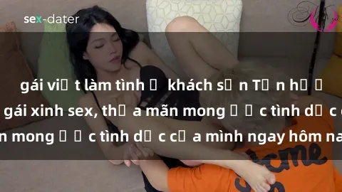 gái việt làm tình ở khách sạn Tận hưởng khoái cảm với gái xinh sex, thỏa mãn mong ước tình dục của mình ngay hôm nay