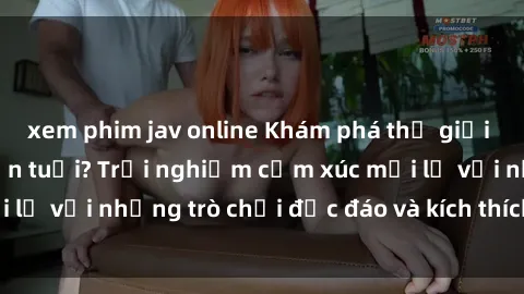 xem phim jav online Khám phá thế giới sex trực tuyến: Hơn tuổi? Trải nghiệm cảm xúc mới lạ với những trò chơi độc đáo và kích thích người lớn