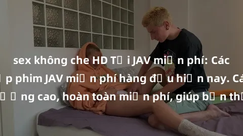 sex không che HD Tải JAV miễn phí: Các trang web cung cấp phim JAV miễn phí hàng đầu hiện nay. Các tác phẩm chất lượng cao, hoàn toàn miễn phí, giúp bạn thỏa mãn niềm đam mê mà không tốn kém.