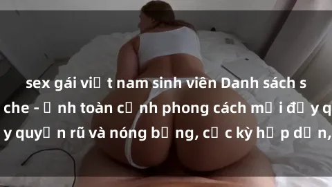 sex gái việt nam sinh viên Danh sách sex Việt Nam không che - Ảnh toàn cảnh phong cách mới đầy quyến rũ và nóng bỏng, cực kỳ hấp dẫn, không thể bỏ qua!