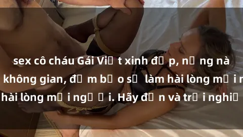 sex cô cháu Gái Việt xinh đẹp, nồng nàn làm tình say đắm không gian, đảm bảo sẽ làm hài lòng mọi người. Hãy đến và trải nghiệm ngay!