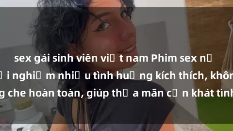 sex gái sinh viên việt nam Phim sex nữ sinh mới nhất: Trải nghiệm nhiều tình huống kích thích, không che hoàn toàn, giúp thỏa mãn cơn khát tình dục của các bạn trẻ