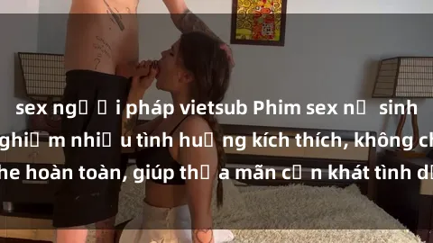 sex người pháp vietsub Phim sex nữ sinh mới nhất: Trải nghiệm nhiều tình huống kích thích, không che hoàn toàn, giúp thỏa mãn cơn khát tình dục của các bạn trẻ