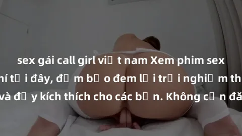 sex gái call girl việt nam Xem phim sex không che miễn phí tại đây, đảm bảo đem lại trải nghiệm thú vị và đầy kích thích cho các bạn. Không cần đăng ký, hoàn toàn miễn phí.