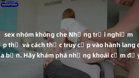 sex nhóm không che Những trải nghiệm mới lạ với sex tập thể và cách thức truy cập vào hành lang đam mê của bạn. Hãy khám phá những khoái cảm đầy kích thích với tập thể hấp dẫn!