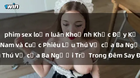 phim sex loạn luân Khoảnh Khắc Đầy Kịch Tính: Sex  Việt Nam và Cuộc Phiêu Lưu Thú Vị của Ba Người Trẻ Trong Đêm Say Đắm