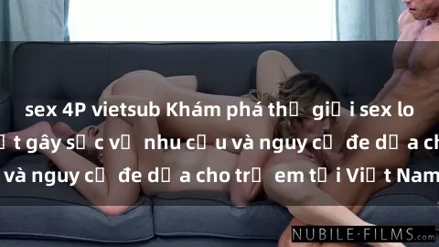 sex 4P vietsub Khám phá thế giới sex loli Việt Nam: Sự thật gây sốc về nhu cầu và nguy cơ đe dọa cho trẻ em tại Việt Nam