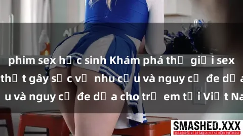 phim sex học sinh Khám phá thế giới sex loli Việt Nam: Sự thật gây sốc về nhu cầu và nguy cơ đe dọa cho trẻ em tại Việt Nam