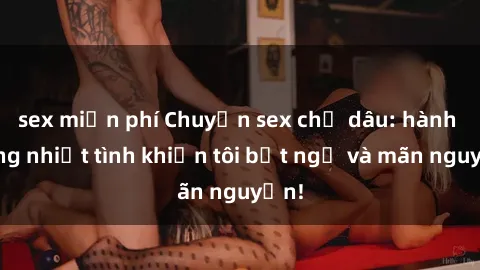 sex miễn phí Chuyện sex chị dâu: hành động nhiệt tình khiến tôi bất ngờ và mãn nguyện!