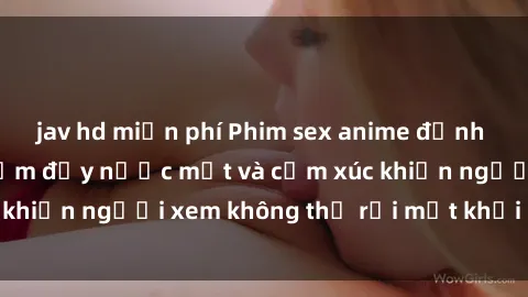 jav hd miễn phí Phim sex anime đỉnh cao: Những tác phẩm đầy nước mắt và cảm xúc khiến người xem không thể rời mắt khỏi màn hình
