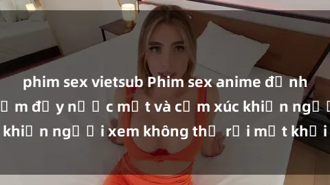 phim sex vietsub Phim sex anime đỉnh cao: Những tác phẩm đầy nước mắt và cảm xúc khiến người xem không thể rời mắt khỏi màn hình